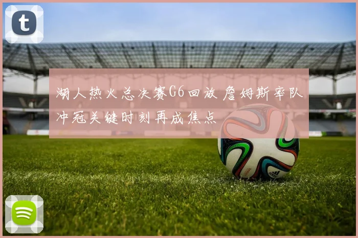 湖人热火总决赛G6回放 詹姆斯率队冲冠关键时刻再成焦点