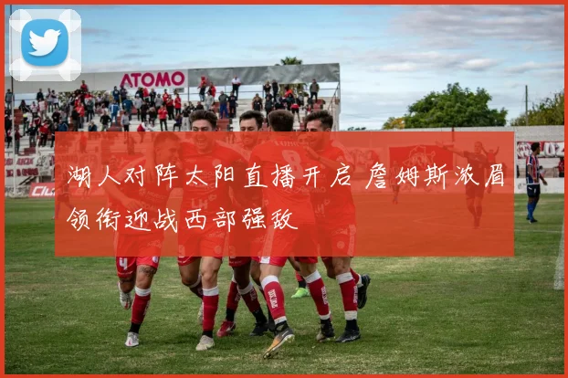 湖人对阵太阳直播开启 詹姆斯浓眉领衔迎战西部强敌