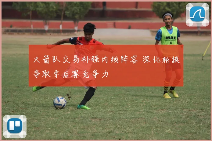 火箭队交易补强内线阵容 深化轮换争取季后赛竞争力