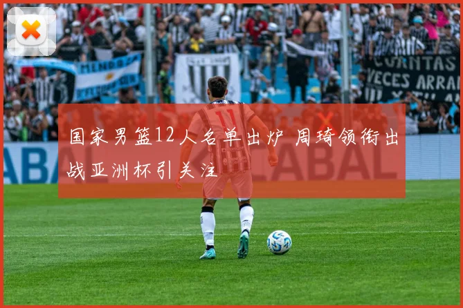 国家男篮12人名单出炉 周琦领衔出战亚洲杯引关注