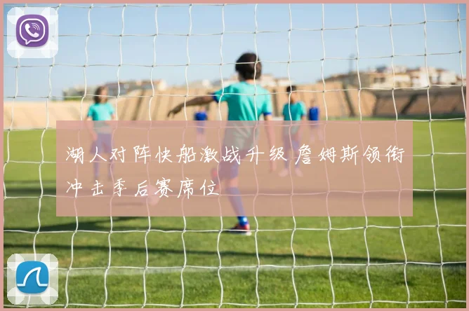 湖人对阵快船激战升级 詹姆斯领衔冲击季后赛席位