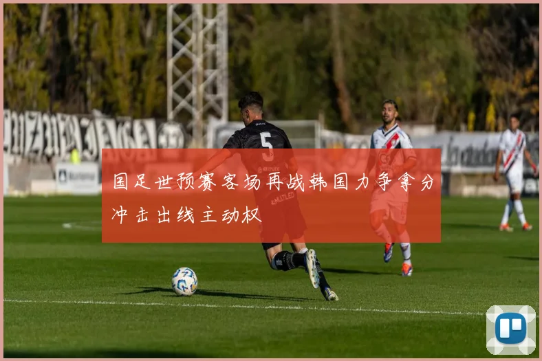 国足世预赛客场再战韩国力争拿分冲击出线主动权