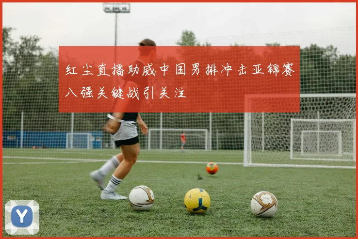 红尘直播助威中国男排冲击亚锦赛八强关键战引关注