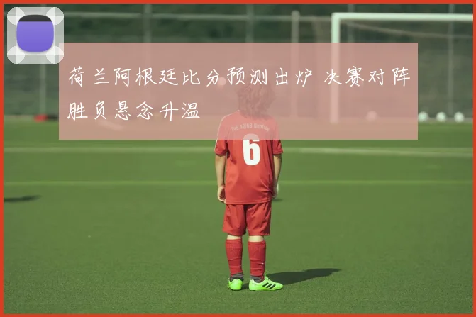荷兰阿根廷比分预测出炉 决赛对阵胜负悬念升温